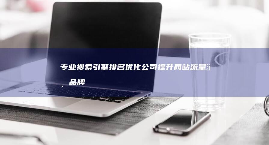 专业搜索引擎排名优化公司：提升网站流量与品牌曝光